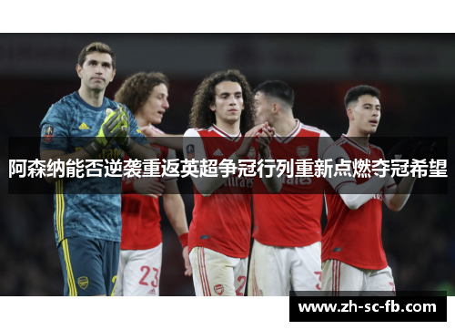 阿森纳能否逆袭重返英超争冠行列重新点燃夺冠希望 阿森纳能否逆袭重返英超争冠行列重新点燃夺冠希望