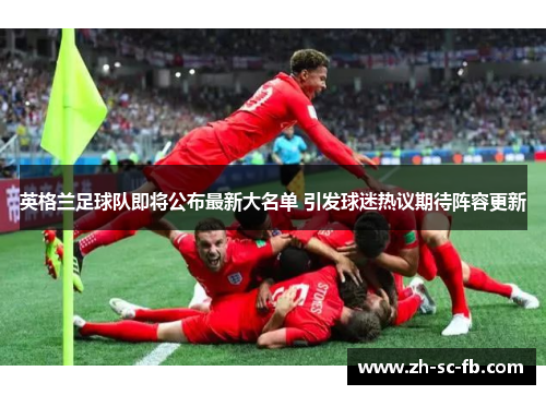 英格兰足球队即将公布最新大名单 引发球迷热议期待阵容更新 英格兰足球队即将公布最新大名单 引发球迷热议期待阵容更新